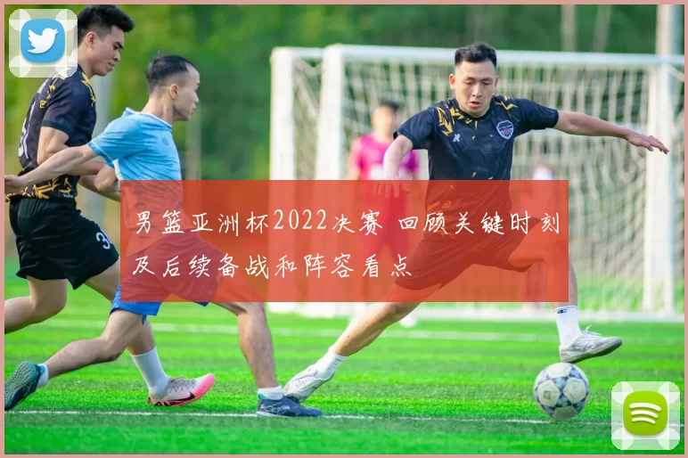 男篮亚洲杯2022决赛 回顾关键时刻及后续备战和阵容看点