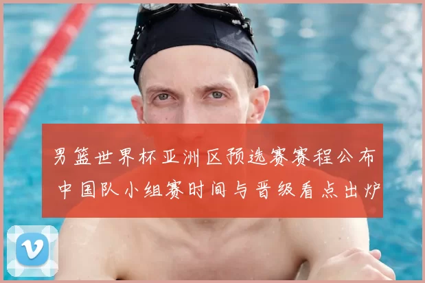 男篮世界杯亚洲区预选赛赛程公布 中国队小组赛时间与晋级看点出炉
