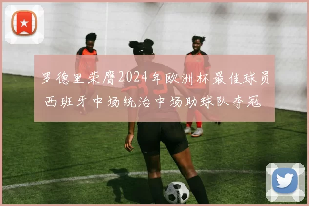 罗德里荣膺2024年欧洲杯最佳球员 西班牙中场统治中场助球队夺冠
