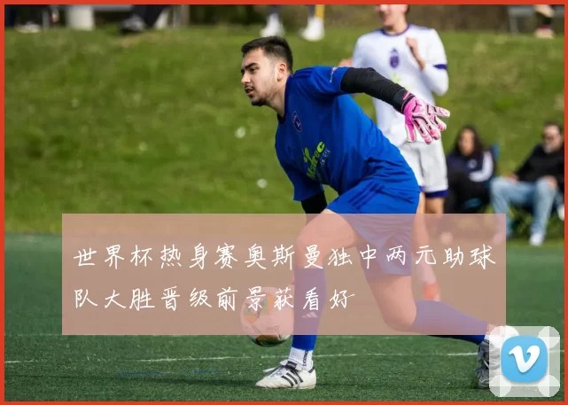 世界杯热身赛奥斯曼独中两元助球队大胜晋级前景获看好
