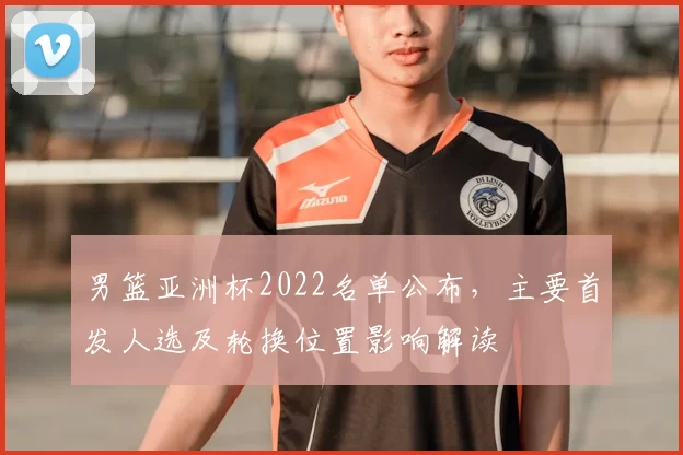 男篮亚洲杯2022名单公布，主要首发人选及轮换位置影响解读