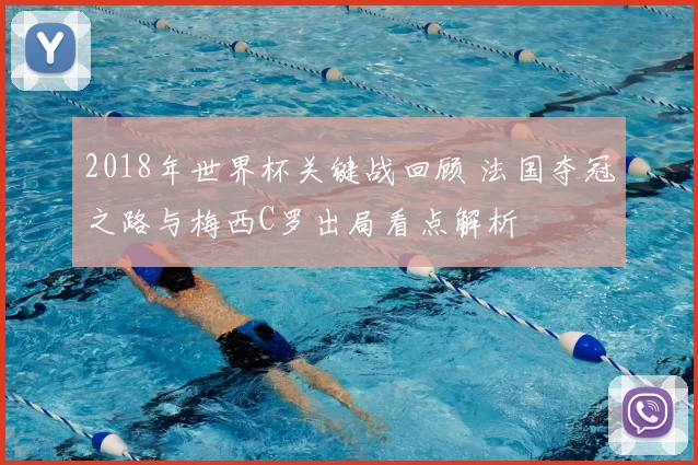 2018年世界杯关键战回顾 法国夺冠之路与梅西C罗出局看点解析