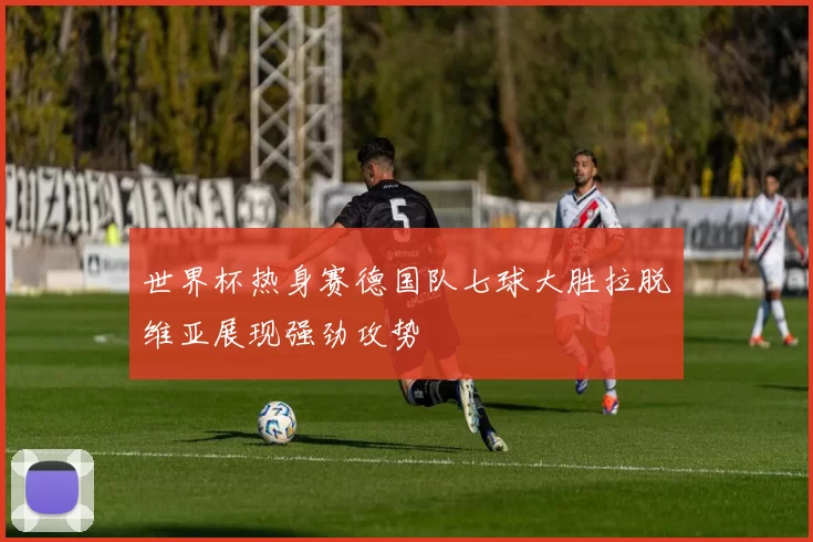 世界杯热身赛德国队七球大胜拉脱维亚展现强劲攻势
