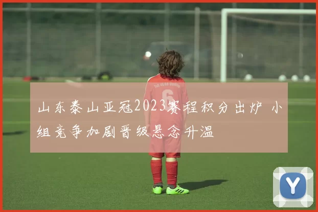 山东泰山亚冠2023赛程积分出炉 小组竞争加剧晋级悬念升温