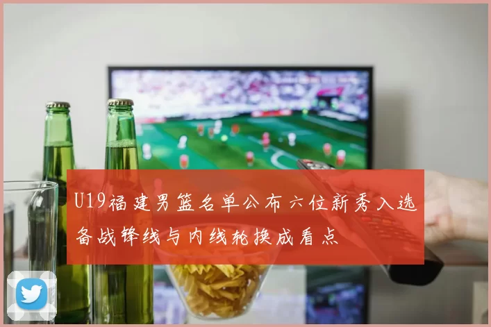 U19福建男篮名单公布六位新秀入选备战锋线与内线轮换成看点
