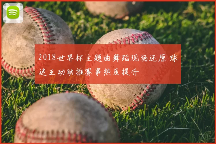 2018世界杯主题曲舞蹈现场还原 球迷互动助推赛事热度提升