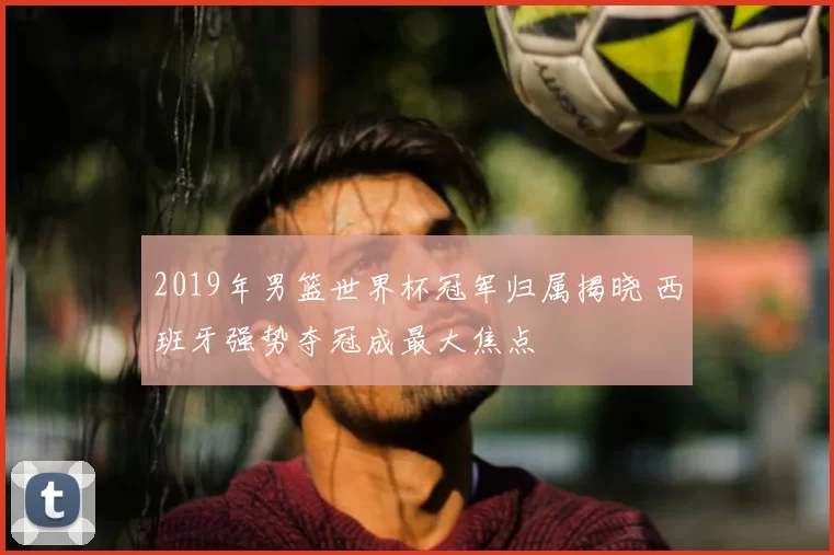 2019年男篮世界杯冠军归属揭晓 西班牙强势夺冠成最大焦点