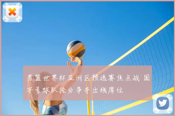 男篮世界杯亚洲区预选赛焦点战 国字号球队抢分争夺出线席位