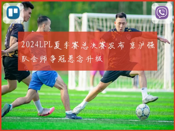 2024LPL夏季赛总决赛发布 京沪强队会师争冠悬念升级
