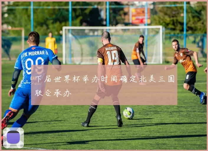 下届世界杯举办时间确定北美三国联合承办
