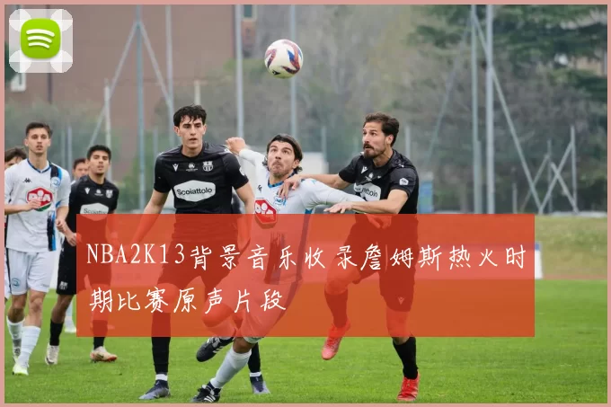NBA2K13背景音乐收录詹姆斯热火时期比赛原声片段
