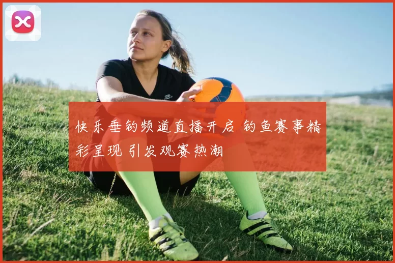 快乐垂钓频道直播开启 钓鱼赛事精彩呈现 引发观赛热潮