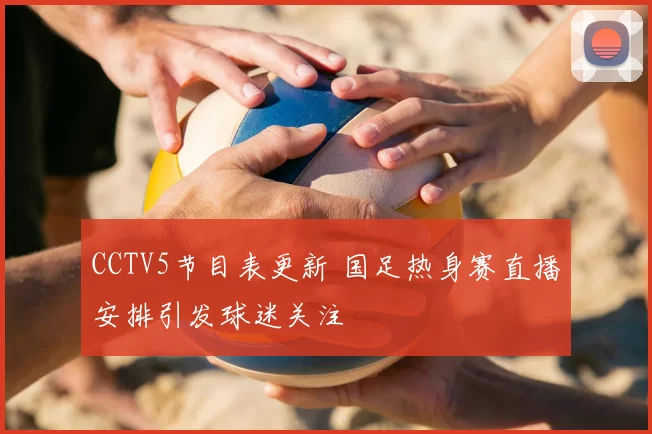CCTV5节目表更新 国足热身赛直播安排引发球迷关注