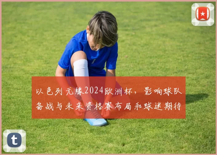 以色列无缘2024欧洲杯,影响球队备战与未来资格赛布局和球迷期待