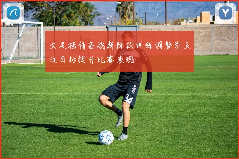 女足杨倩备战新阶段训练调整引关注目标提升比赛表现