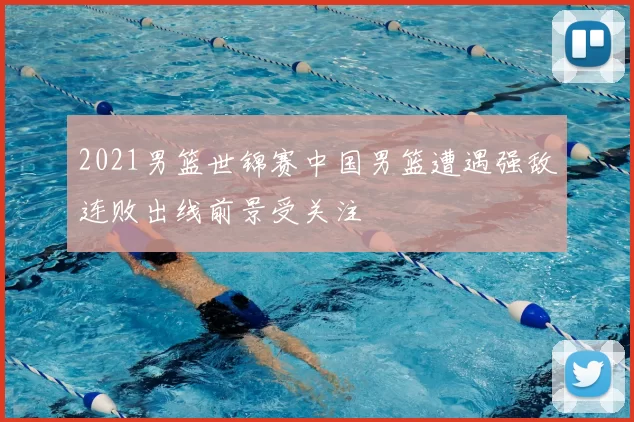 2021男篮世锦赛中国男篮遭遇强敌连败出线前景受关注