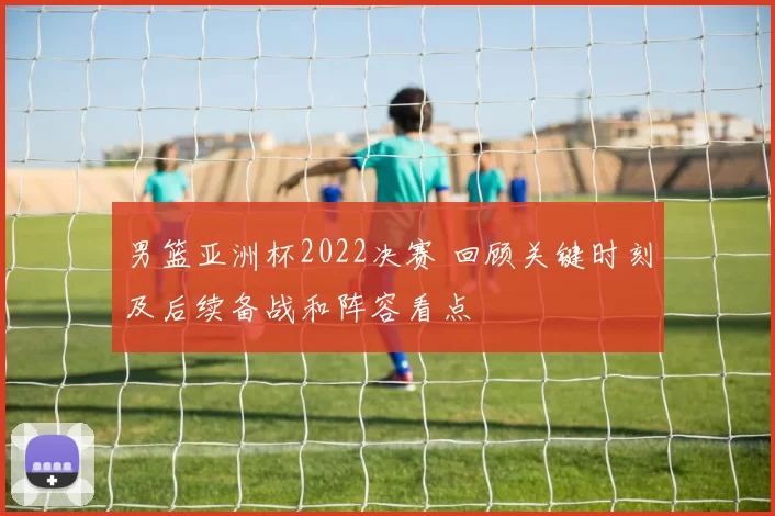 男篮亚洲杯2022决赛 回顾关键时刻及后续备战和阵容看点
