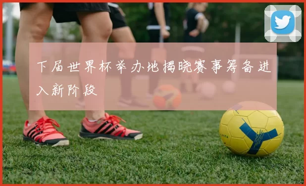 下届世界杯举办地揭晓赛事筹备进入新阶段