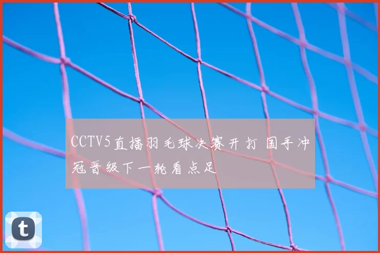 CCTV5直播羽毛球决赛开打 国手冲冠晋级下一轮看点足