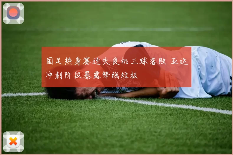 国足热身赛连失良机三球落败 亚运冲刺阶段暴露锋线短板