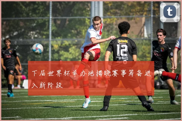 下届世界杯举办地揭晓赛事筹备进入新阶段