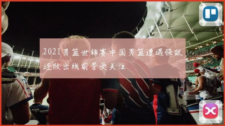 2021男篮世锦赛中国男篮遭遇强敌连败出线前景受关注
