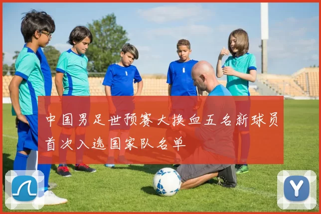 中国男足世预赛大换血五名新球员首次入选国家队名单