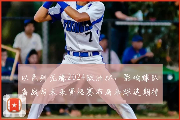 以色列无缘2024欧洲杯,影响球队备战与未来资格赛布局和球迷期待