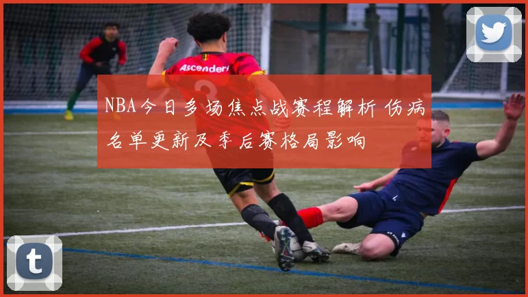 NBA今日多场焦点战赛程解析 伤病名单更新及季后赛格局影响