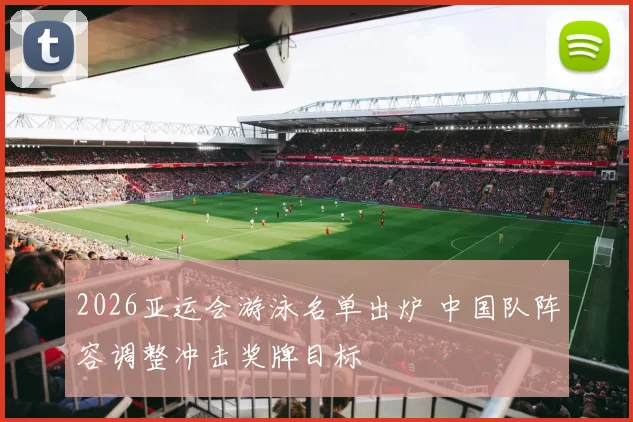 2026亚运会游泳名单出炉 中国队阵容调整冲击奖牌目标