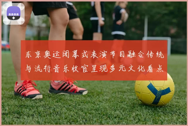 东京奥运闭幕式表演节目融合传统与流行音乐收官呈现多元文化看点
