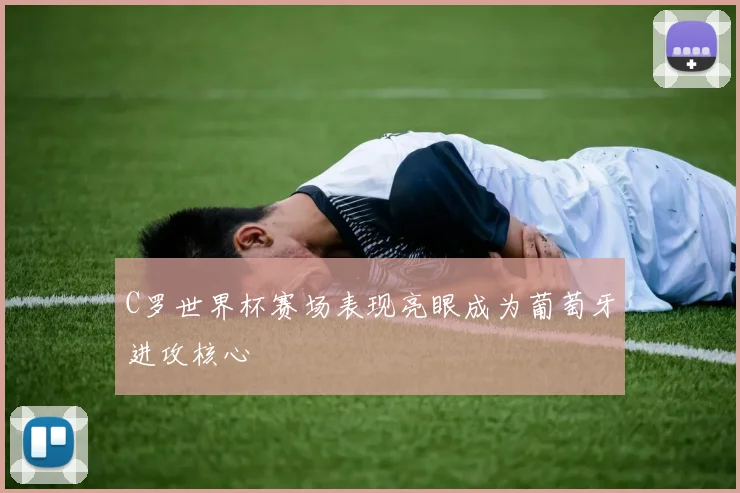 C罗世界杯赛场表现亮眼成为葡萄牙进攻核心