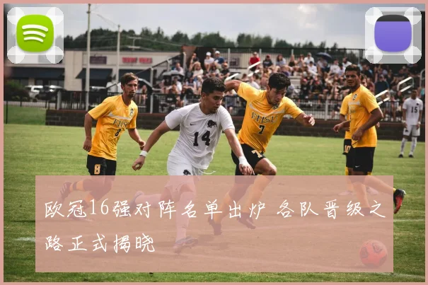 欧冠16强对阵名单出炉 各队晋级之路正式揭晓