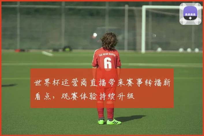 世界杯运营商直播带来赛事转播新看点,观赛体验持续升级