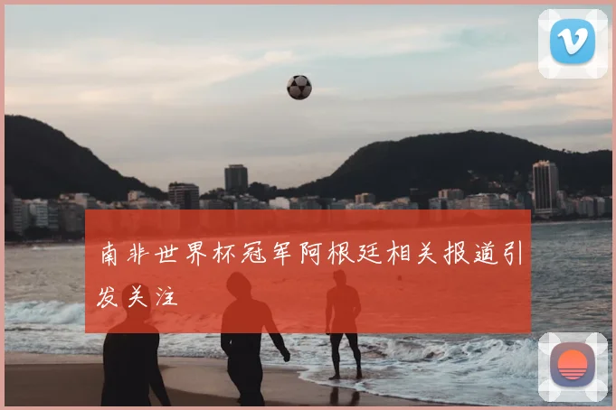 南非世界杯冠军阿根廷相关报道引发关注