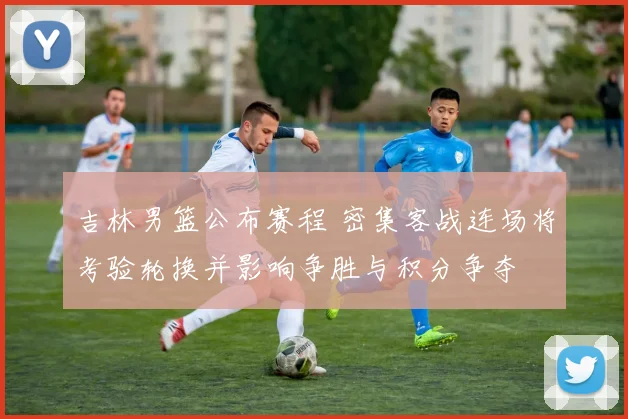 吉林男篮公布赛程 密集客战连场将考验轮换并影响争胜与积分争夺