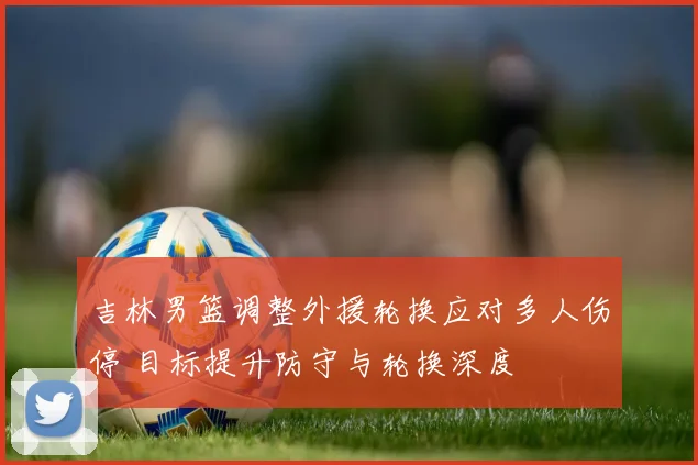 吉林男篮调整外援轮换应对多人伤停 目标提升防守与轮换深度