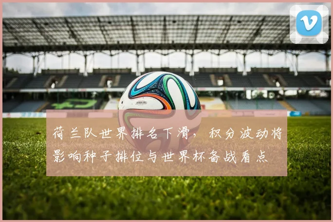荷兰队世界排名下滑，积分波动将影响种子排位与世界杯备战看点